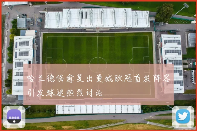 哈兰德伤愈复出曼城欧冠首发阵容引发球迷热烈讨论