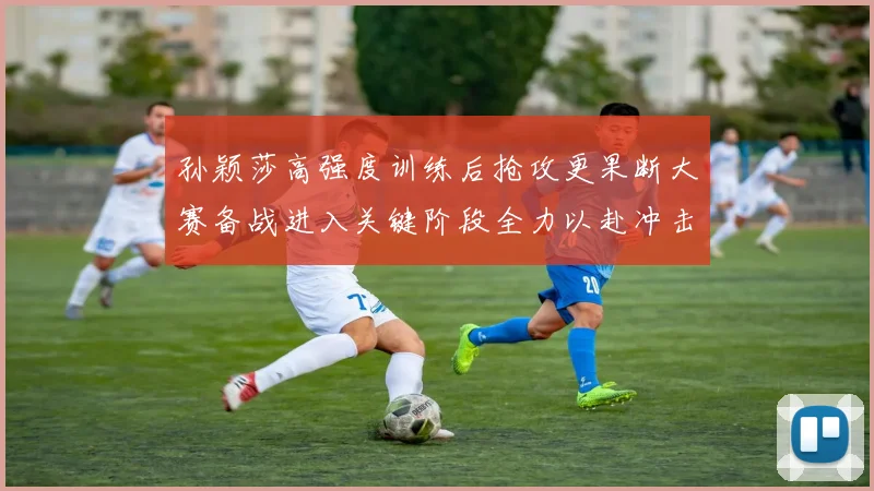 孙颖莎高强度训练后抢攻更果断大赛备战进入关键阶段全力以赴冲击佳绩