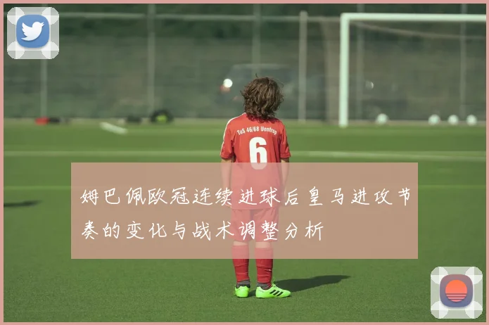 姆巴佩欧冠连续进球后皇马进攻节奏的变化与战术调整分析