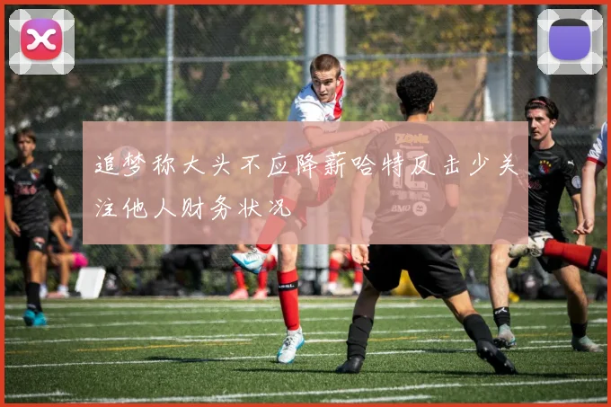 追梦称大头不应降薪哈特反击少关注他人财务状况