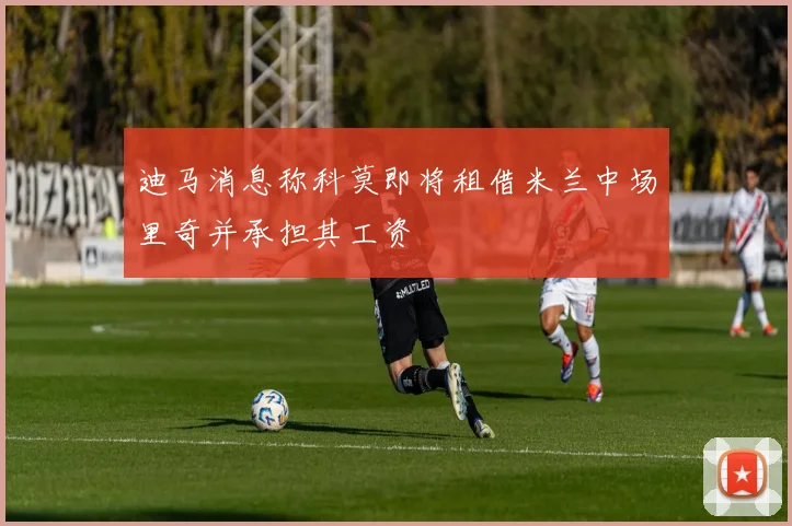 迪马消息称科莫即将租借米兰中场里奇并承担其工资