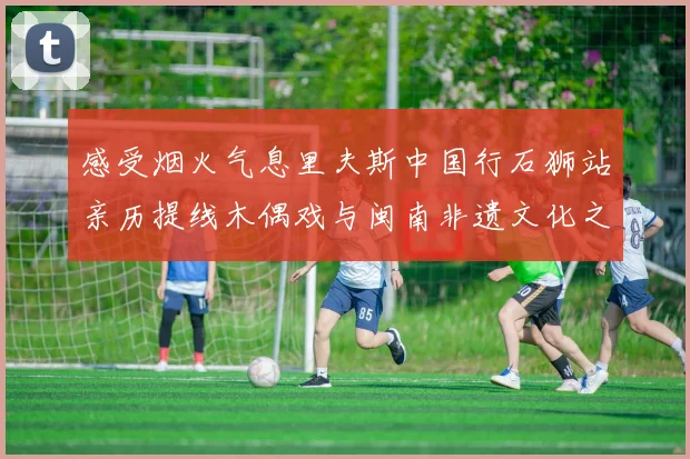 感受烟火气息里夫斯中国行石狮站亲历提线木偶戏与闽南非遗文化之美
