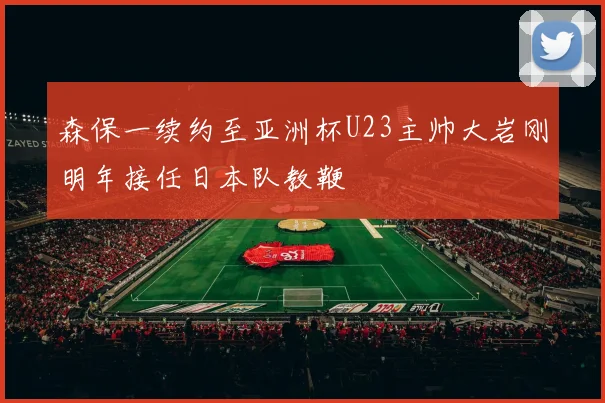 森保一续约至亚洲杯U23主帅大岩刚明年接任日本队教鞭
